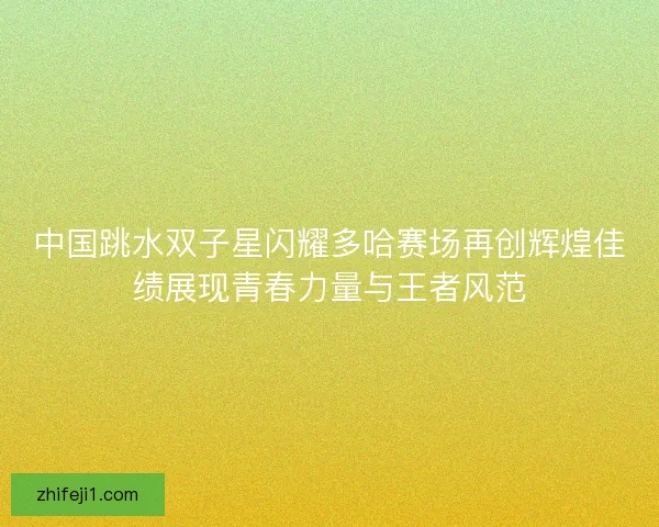 中国跳水双子星闪耀多哈赛场再创辉煌佳绩展现青春力量与王者风范