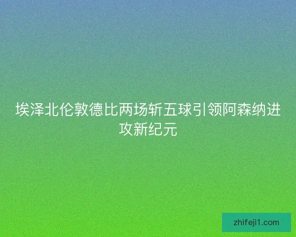 埃泽北伦敦德比两场斩五球引领阿森纳进攻新纪元