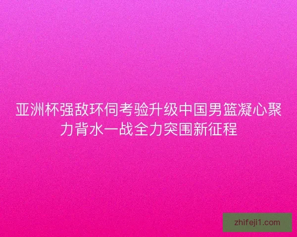 亚洲杯强敌环伺考验升级中国男篮凝心聚力背水一战全力突围新征程